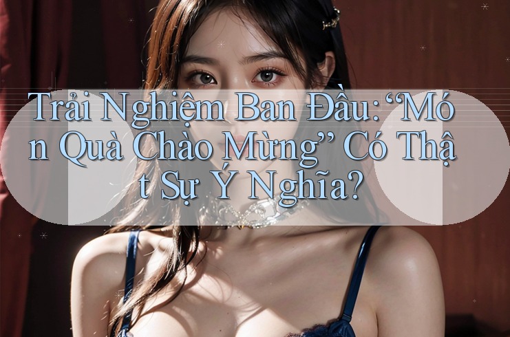 Trải Nghiệm Ban Đầu: “Món Quà Chào Mừng” Có Thật Sự Ý Nghĩa? Trải Nghiệm Ban Đầu: “Món Quà Chào Mừng” Có Thật Sự Ý Nghĩa?
