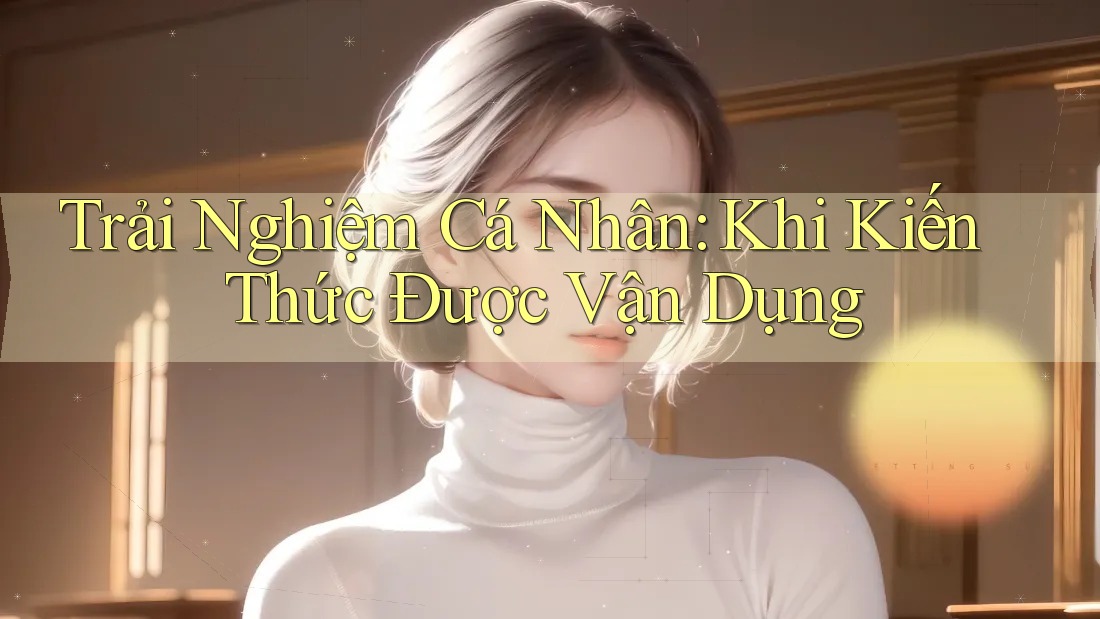 Trải Nghiệm Cá Nhân: Khi Kiến Thức Được Vận Dụng