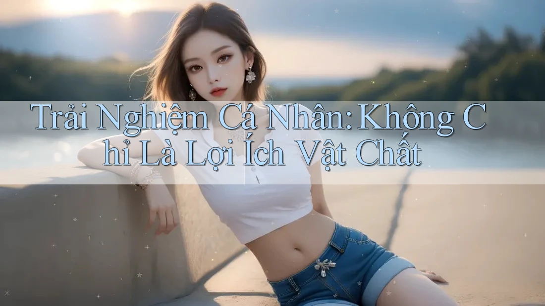 Trải Nghiệm Cá Nhân: Không Chỉ Là Lợi Ích Vật Chất