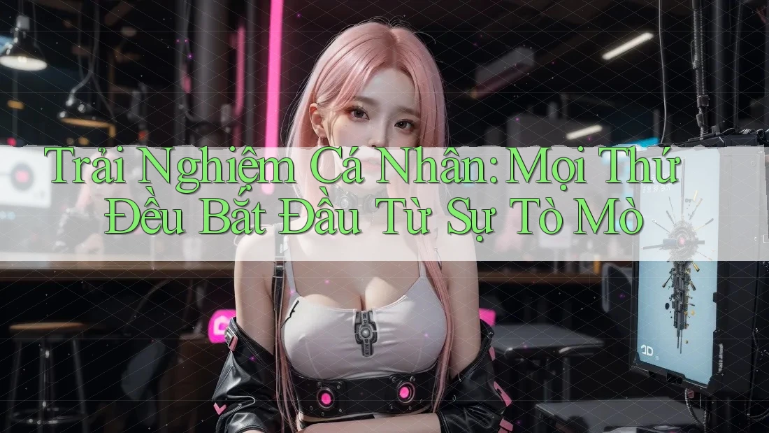 Trải Nghiệm Cá Nhân: Mọi Thứ Đều Bắt Đầu Từ Sự Tò Mò