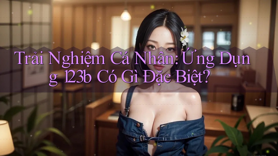 Trải Nghiệm Cá Nhân: Ứng Dụng 123b Có Gì Đặc Biệt?