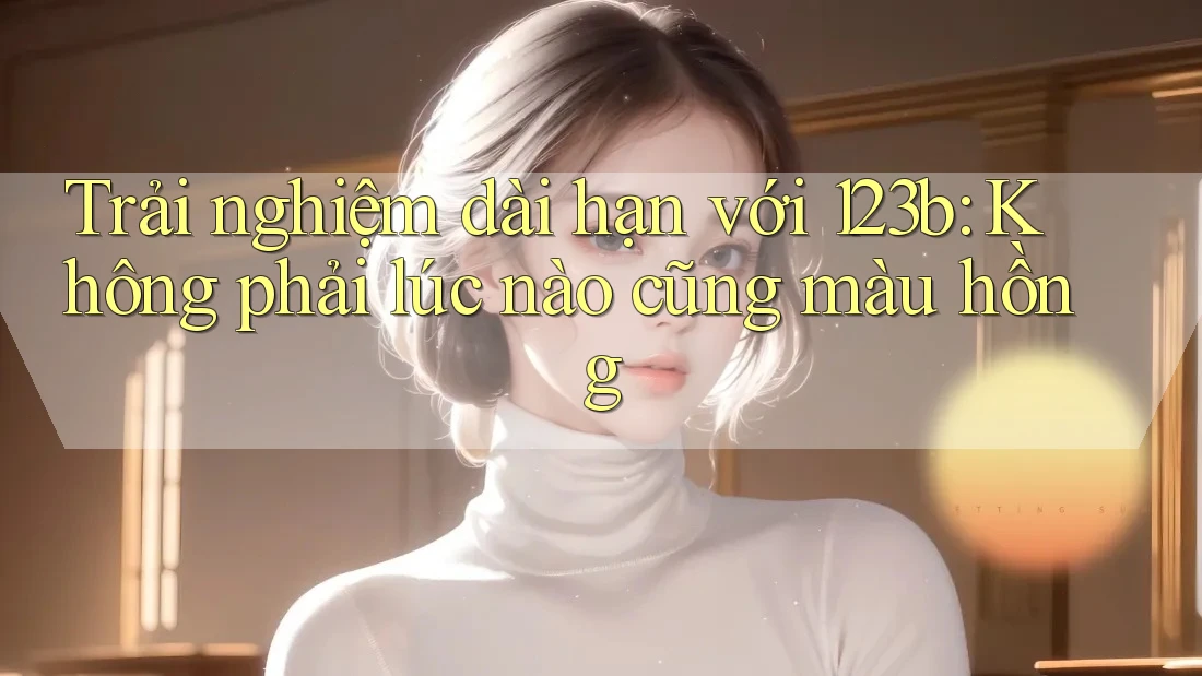 Trải nghiệm dài hạn với 123b: Không phải lúc nào cũng màu hồng