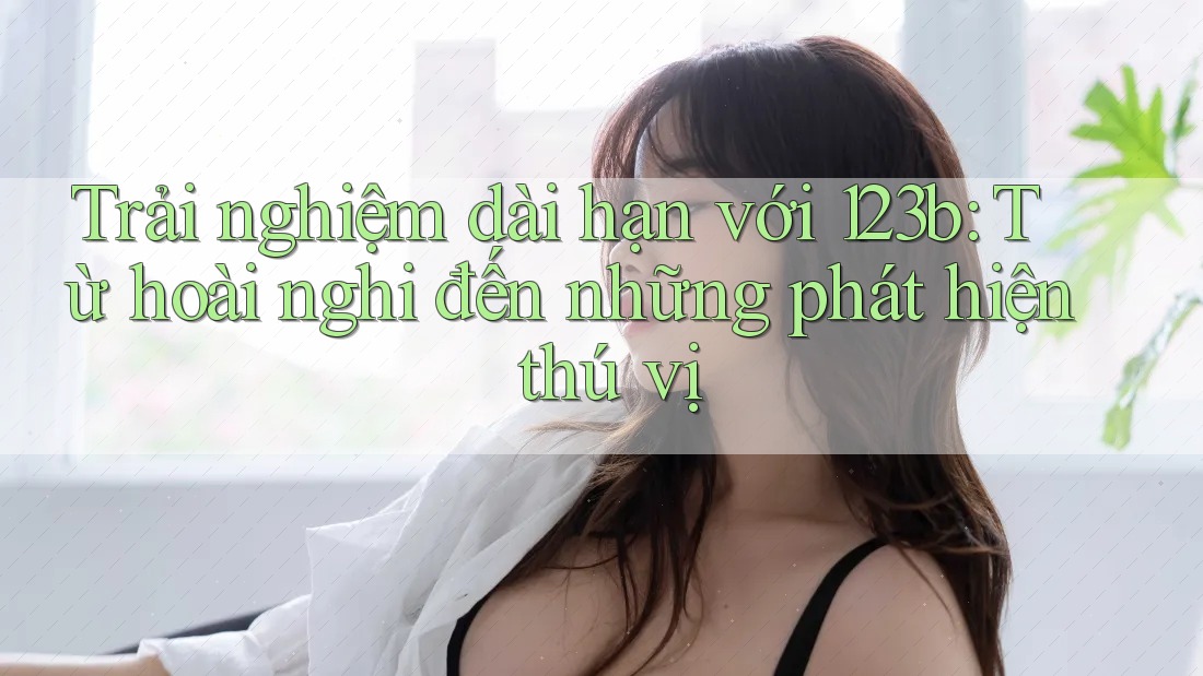 Trải nghiệm dài hạn với 123b: Từ hoài nghi đến những phát hiện thú vị