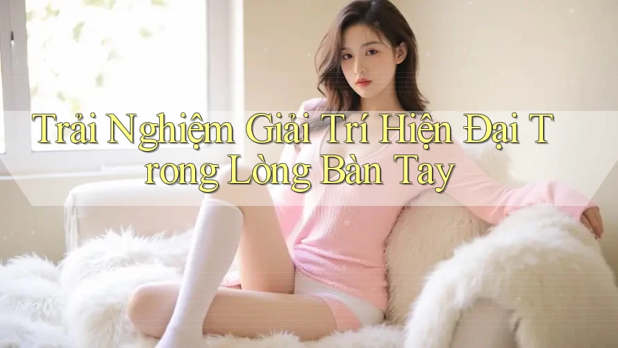 Trải Nghiệm Giải Trí Hiện Đại Trong Lòng Bàn Tay
