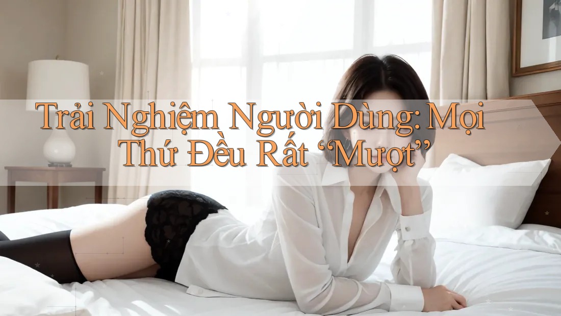 Trải Nghiệm Người Dùng: Mọi Thứ Đều Rất “Mượt”