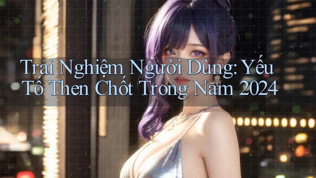 Trải Nghiệm Người Dùng: Yếu Tố Then Chốt Trong Năm 2024