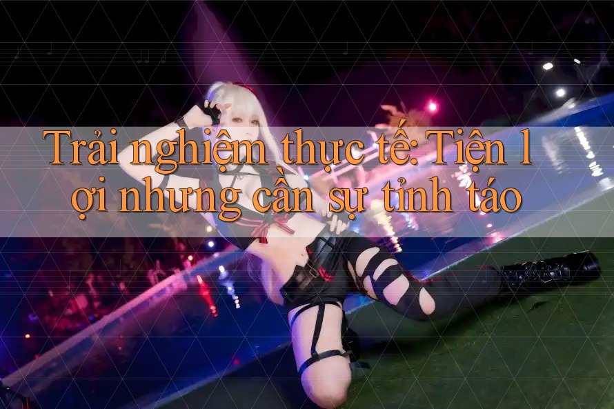 Trải nghiệm thực tế: Tiện lợi nhưng cần sự tỉnh táo