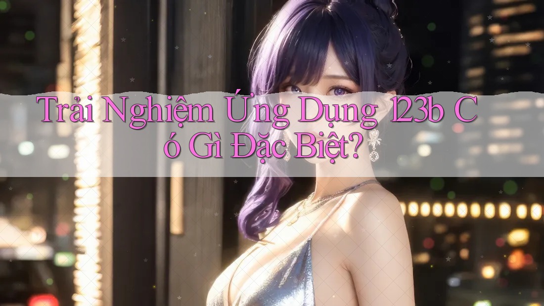 Trải Nghiệm Ứng Dụng 123b Có Gì Đặc Biệt?