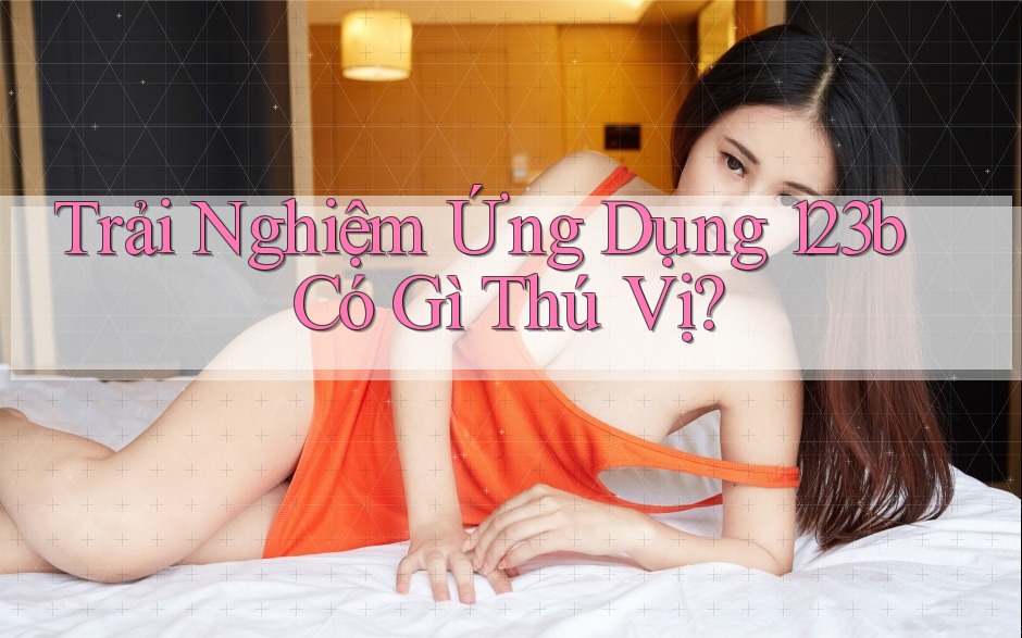 Trải Nghiệm Ứng Dụng 123b Có Gì Thú Vị?