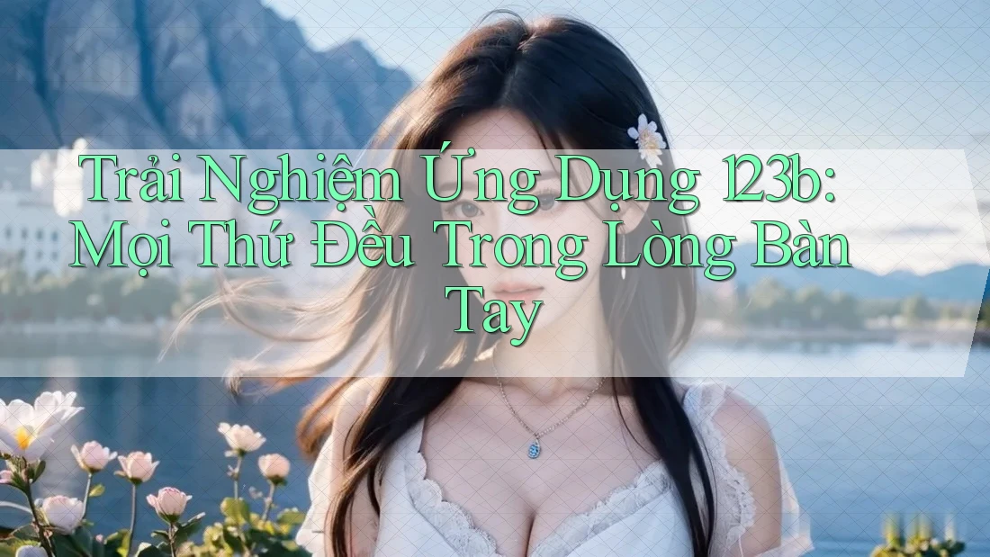 Trải Nghiệm Ứng Dụng 123b: Mọi Thứ Đều Trong Lòng Bàn Tay