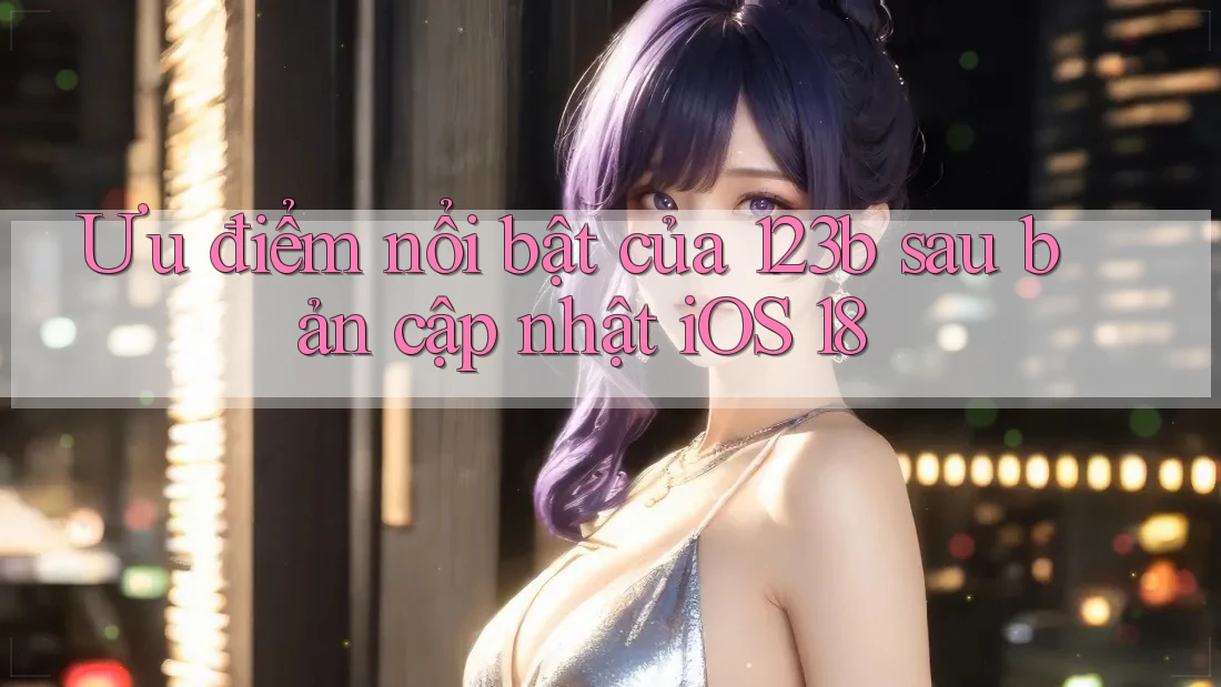 Ưu điểm nổi bật của 123b sau bản cập nhật iOS 18
