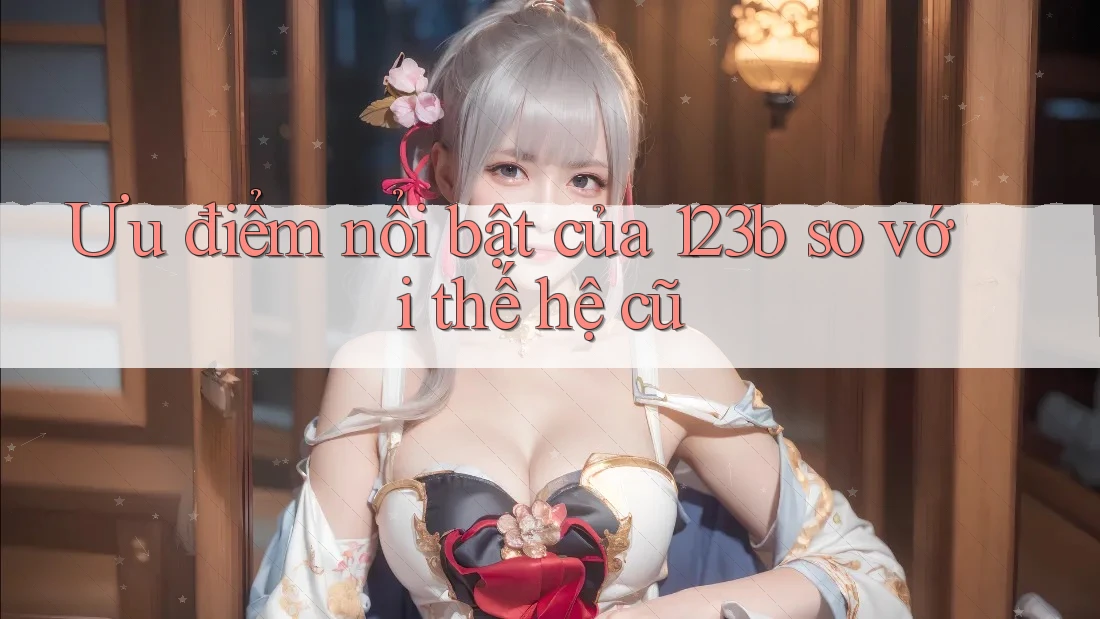 Ưu điểm nổi bật của 123b so với thế hệ cũ