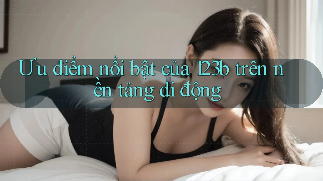 Ưu điểm nổi bật của 123b trên nền tảng di động