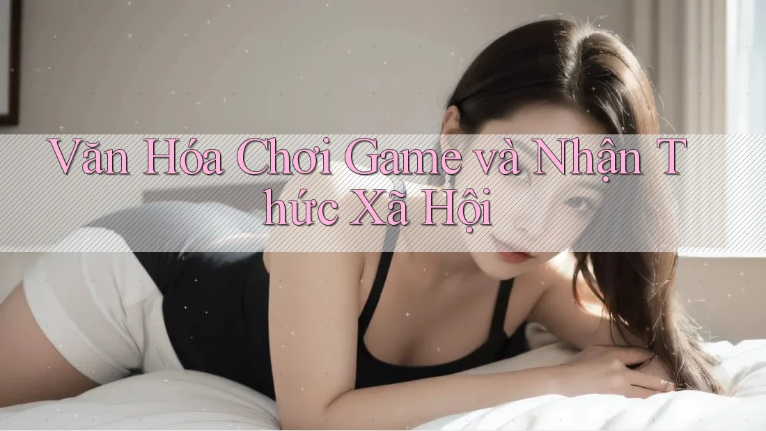 Văn Hóa Chơi Game và Nhận Thức Xã Hội