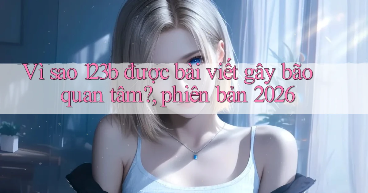 Vì sao 123b được bài viết gây bão quan tâm, phiên bản 2026