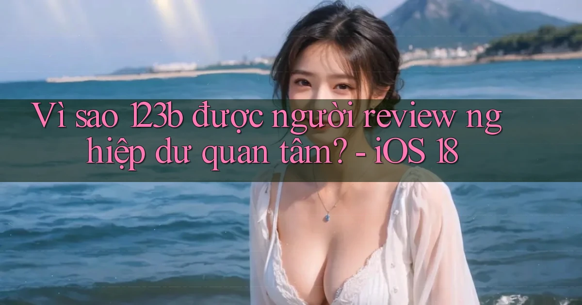 Vì sao 123b được người review nghiệp dư quan tâm   iOS 18