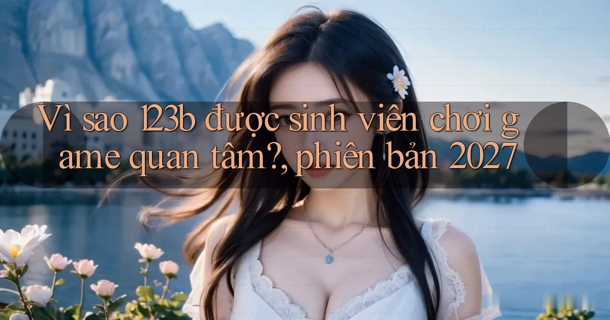 Vì sao 123b được sinh viên chơi game quan tâm, phiên bản 2027