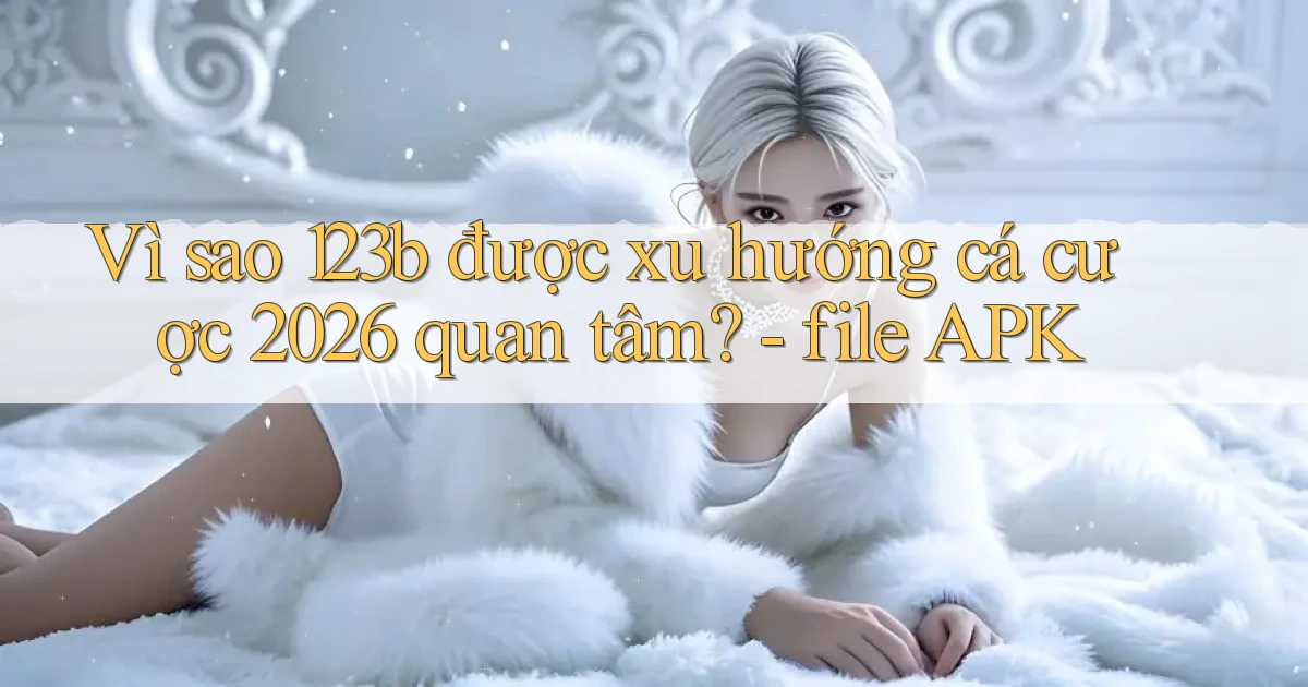 Vì sao 123b được xu hướng cá cược 2026 quan tâm   file APK