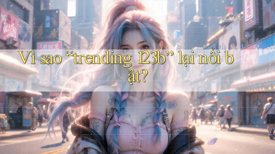 Vì sao “trending 123b” lại nổi bật?