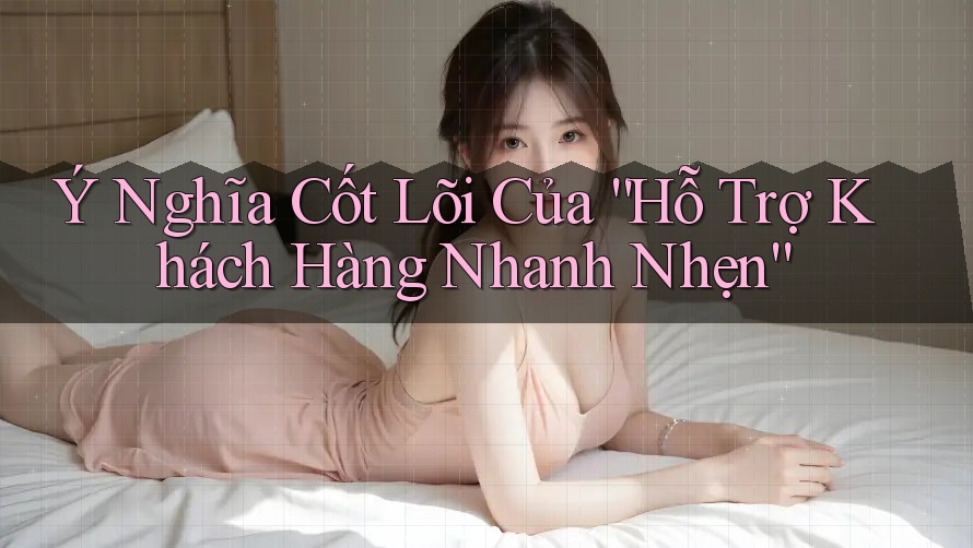 Ý Nghĩa Cốt Lõi Của “Hỗ Trợ Khách Hàng Nhanh Nhẹn”