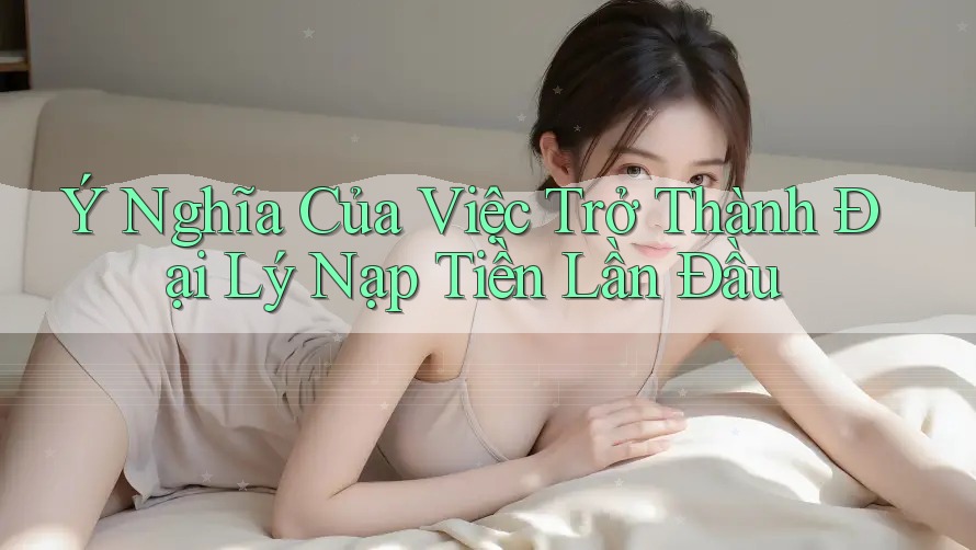 Ý Nghĩa Của Việc Trở Thành Đại Lý Nạp Tiền Lần Đầu