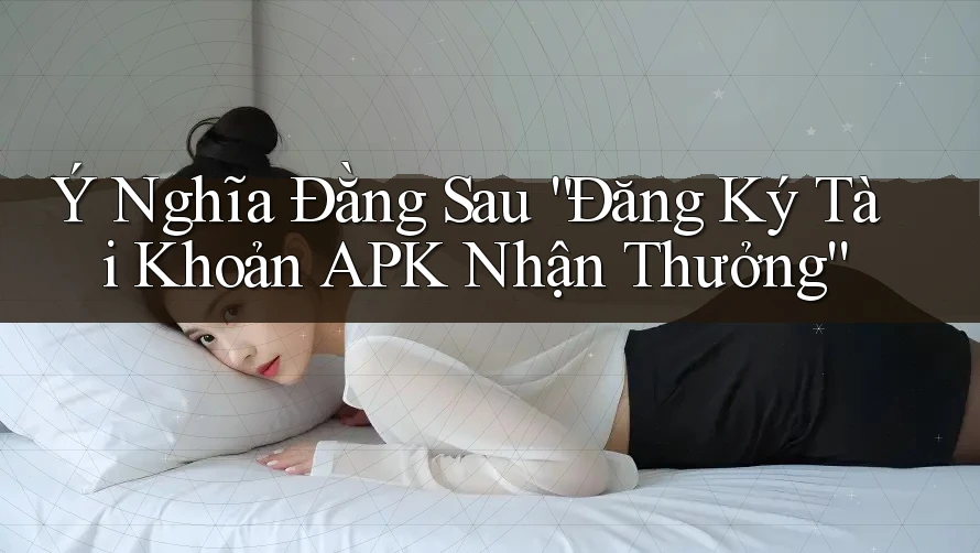 Ý Nghĩa Đằng Sau “Đăng Ký Tài Khoản APK Nhận Thưởng”